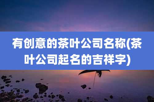 有创意的茶叶公司名称(茶叶公司起名的吉祥字)