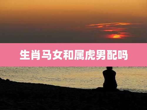生肖马女和属虎男配吗