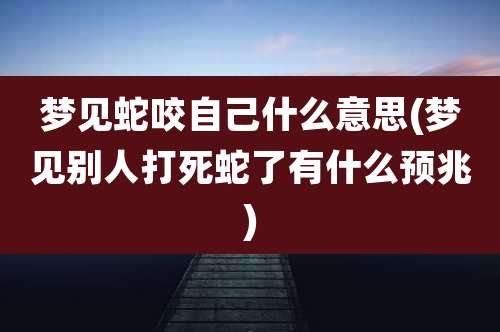 梦见蛇咬自己什么意思(梦见别人打死蛇了有什么预兆)