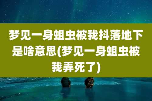 梦见一身蛆虫被我抖落地下是啥意思(梦见一身蛆虫被我弄死了)