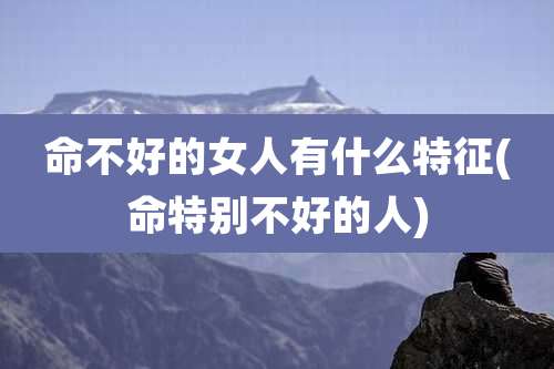 命不好的女人有什么特征(命特别不好的人)