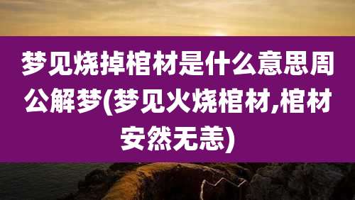 梦见烧掉棺材是什么意思周公解梦(梦见火烧棺材,棺材安然无恙)