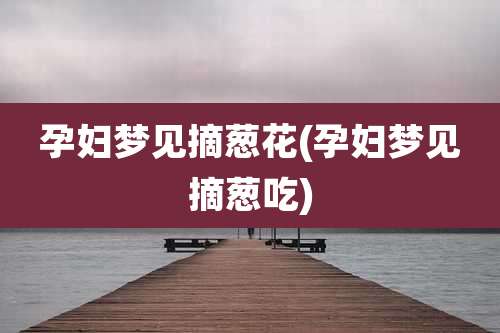 孕妇梦见摘葱花(孕妇梦见摘葱吃)