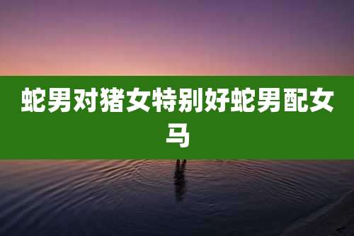 蛇男对猪女特别好蛇男配女马