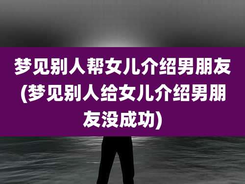 梦见别人帮女儿介绍男朋友(梦见别人给女儿介绍男朋友没成功)