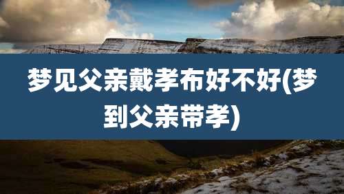 梦见父亲戴孝布好不好(梦到父亲带孝)
