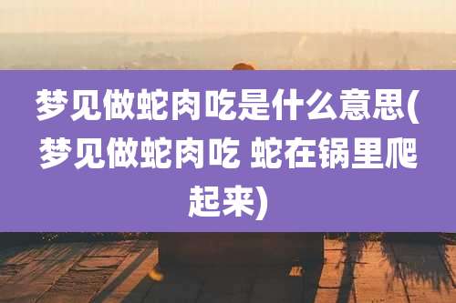 梦见做蛇肉吃是什么意思(梦见做蛇肉吃 蛇在锅里爬起来)