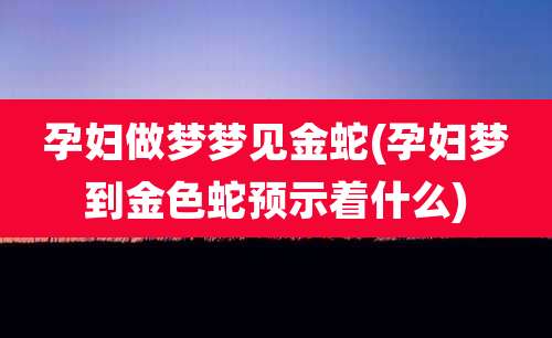 孕妇做梦梦见金蛇(孕妇梦到金色蛇预示着什么)