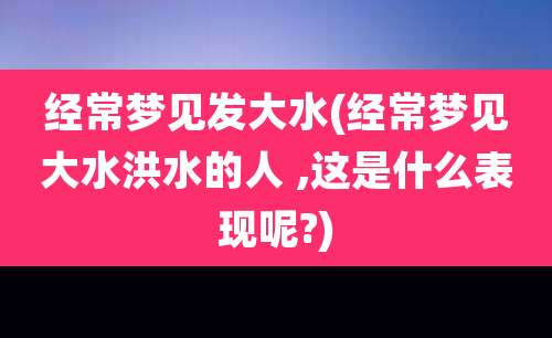 经常梦见发大水(经常梦见大水洪水的人 ,这是什么表现呢?)