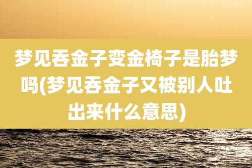 梦见吞金子变金椅子是胎梦吗(梦见吞金子又被别人吐出来什么意思)
