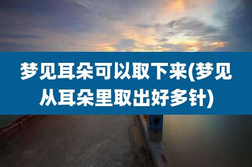 梦见耳朵可以取下来(梦见从耳朵里取出好多针)