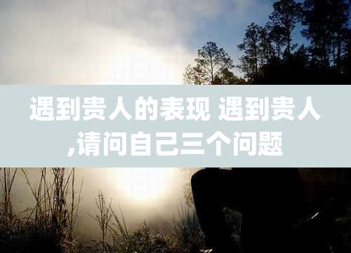 遇到贵人的表现 遇到贵人,请问自己三个问题
