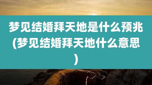 梦见结婚拜天地是什么预兆(梦见结婚拜天地什么意思)