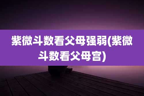 紫微斗数看父母强弱(紫微斗数看父母宫)