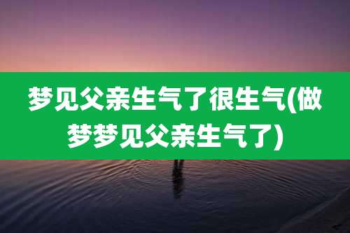 梦见父亲生气了很生气(做梦梦见父亲生气了)