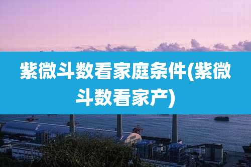 紫微斗数看家庭条件(紫微斗数看家产)