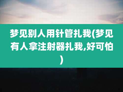 梦见别人用针管扎我(梦见有人拿注射器扎我,好可怕)
