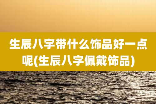 生辰八字带什么饰品好一点呢(生辰八字佩戴饰品)