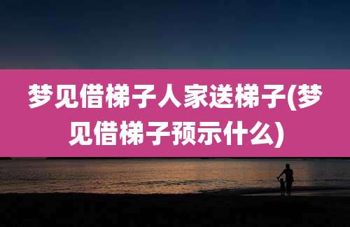 梦见借梯子人家送梯子(梦见借梯子预示什么)