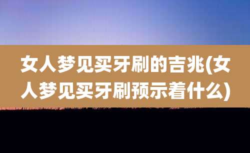 女人梦见买牙刷的吉兆(女人梦见买牙刷预示着什么)
