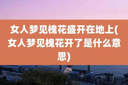 女人梦见槐花盛开在地上(女人梦见槐花开了是什么意思)
