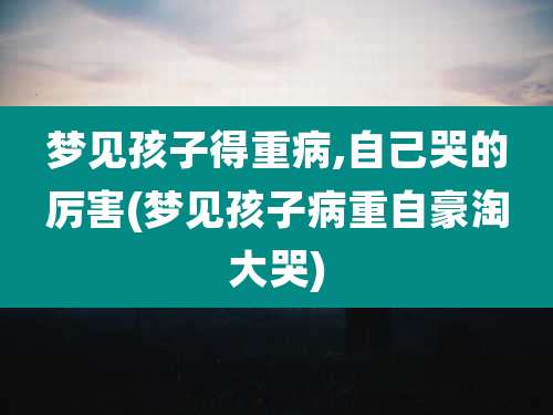 梦见孩子得重病,自己哭的厉害(梦见孩子病重自豪淘大哭)