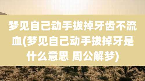 梦见自己动手拔掉牙齿不流血(梦见自己动手拔掉牙是什么意思 周公解梦)
