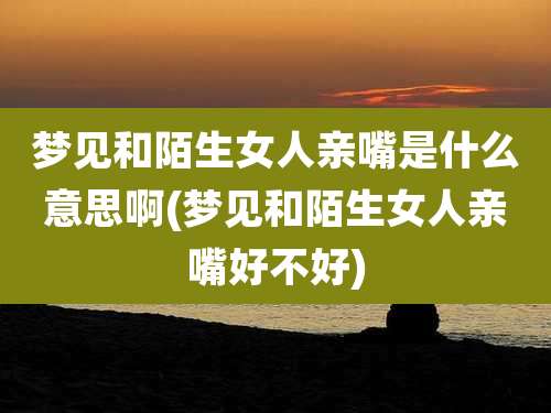 梦见和陌生女人亲嘴是什么意思啊(梦见和陌生女人亲嘴好不好)
