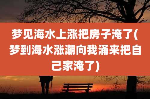 梦见海水上涨把房子淹了(梦到海水涨潮向我涌来把自己家淹了)