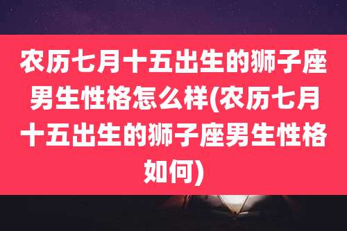 农历七月十五出生的狮子座男生性格怎么样(农历七月十五出生的狮子座男生性格如何)