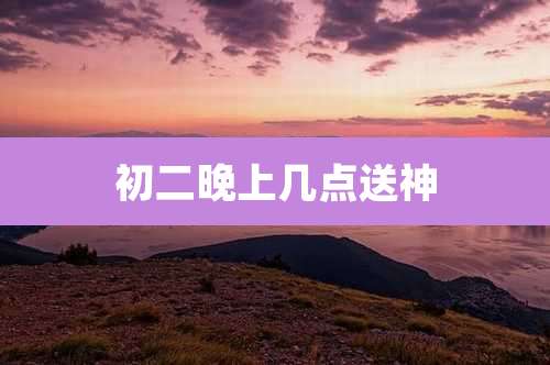 初二晚上几点送神