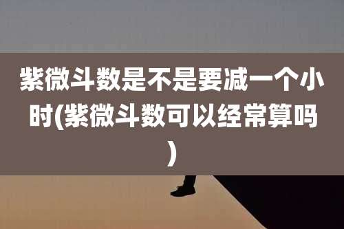 紫微斗数是不是要减一个小时(紫微斗数可以经常算吗)