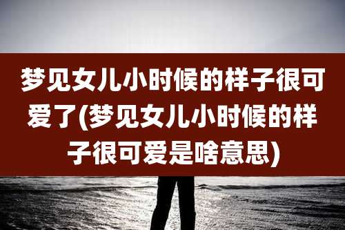 梦见女儿小时候的样子很可爱了(梦见女儿小时候的样子很可爱是啥意思)