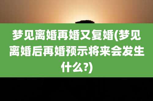 梦见离婚再婚又复婚(梦见离婚后再婚预示将来会发生什么?)