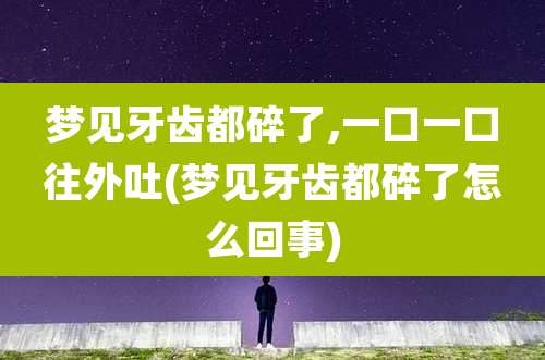 梦见牙齿都碎了,一口一口往外吐(梦见牙齿都碎了怎么回事)