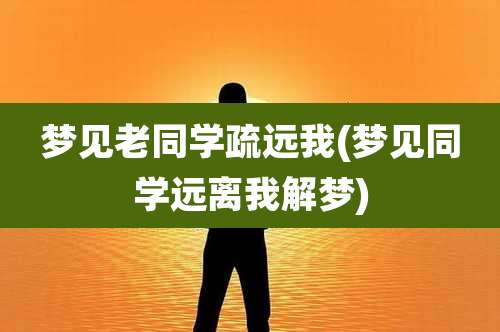 梦见老同学疏远我(梦见同学远离我解梦)