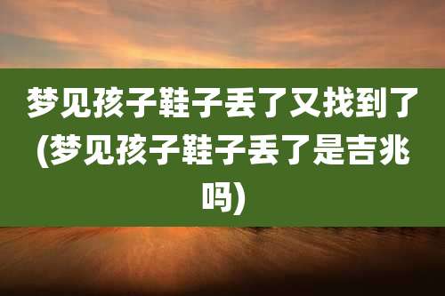 梦见孩子鞋子丢了又找到了(梦见孩子鞋子丢了是吉兆吗)