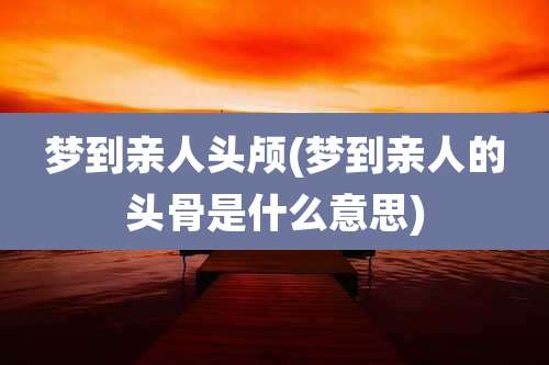 梦到亲人头颅(梦到亲人的头骨是什么意思)