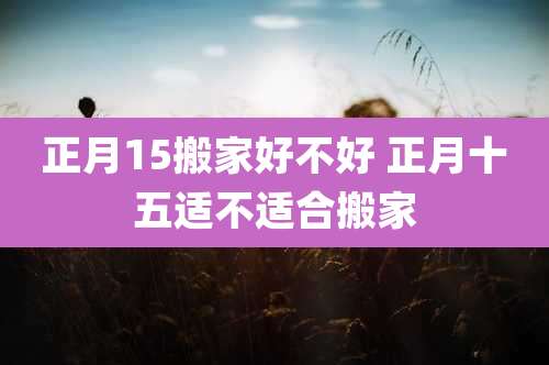 正月15搬家好不好 正月十五适不适合搬家