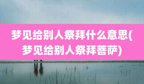 梦见给别人祭拜什么意思(梦见给别人祭拜菩萨)