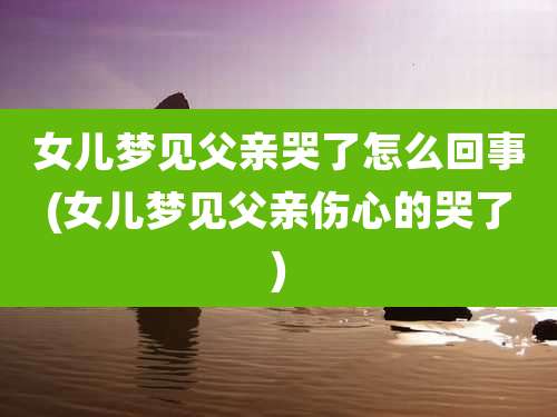女儿梦见父亲哭了怎么回事(女儿梦见父亲伤心的哭了)