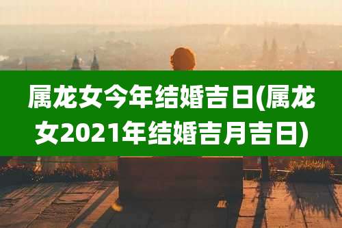 属龙女今年结婚吉日(属龙女2021年结婚吉月吉日)