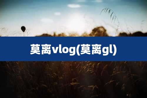 莫离vlog(莫离gl)