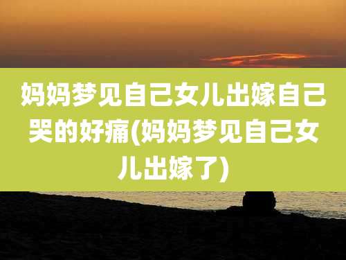 妈妈梦见自己女儿出嫁自己哭的好痛(妈妈梦见自己女儿出嫁了)