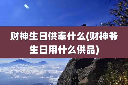 财神生日供奉什么(财神爷生日用什么供品)