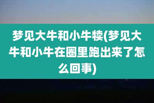 梦见大牛和小牛犊(梦见大牛和小牛在圈里跑出来了怎么回事)