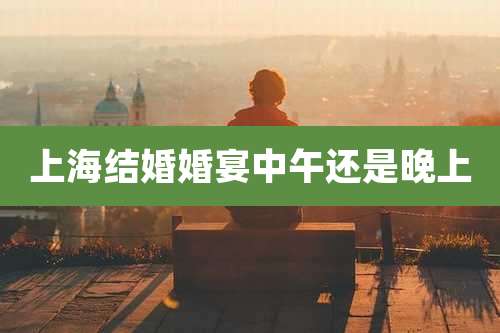 上海结婚婚宴中午还是晚上