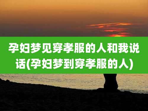 孕妇梦见穿孝服的人和我说话(孕妇梦到穿孝服的人)