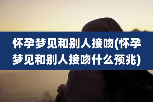 怀孕梦见和别人接吻(怀孕梦见和别人接吻什么预兆)