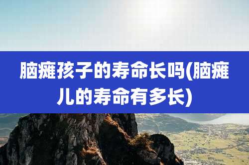 脑瘫孩子的寿命长吗(脑瘫儿的寿命有多长)